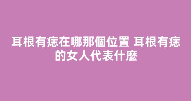 耳根有痣在哪那個位置 耳根有痣的女人代表什麼